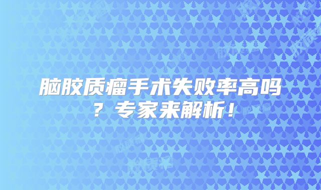 脑胶质瘤手术失败率高吗？专家来解析！