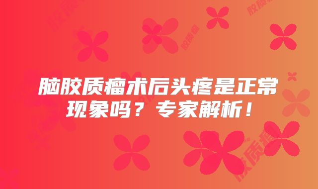 脑胶质瘤术后头疼是正常现象吗？专家解析！