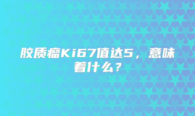 胶质瘤Ki67值达5，意味着什么？
