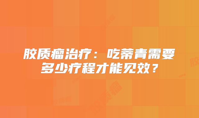 胶质瘤治疗：吃蒂青需要多少疗程才能见效？