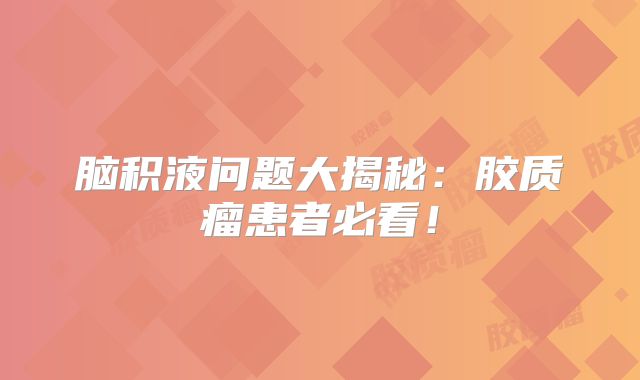 脑积液问题大揭秘：胶质瘤患者必看！