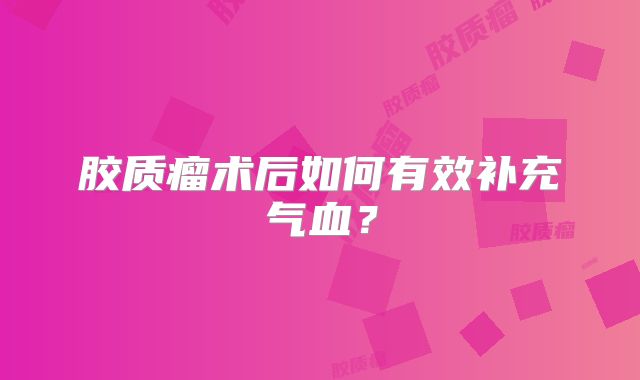 胶质瘤术后如何有效补充气血？