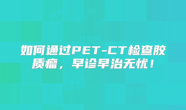 如何通过PET-CT检查胶质瘤，早诊早治无忧！