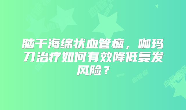 脑干海绵状血管瘤，咖玛刀治疗如何有效降低复发风险？
