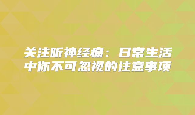 关注听神经瘤：日常生活中你不可忽视的注意事项