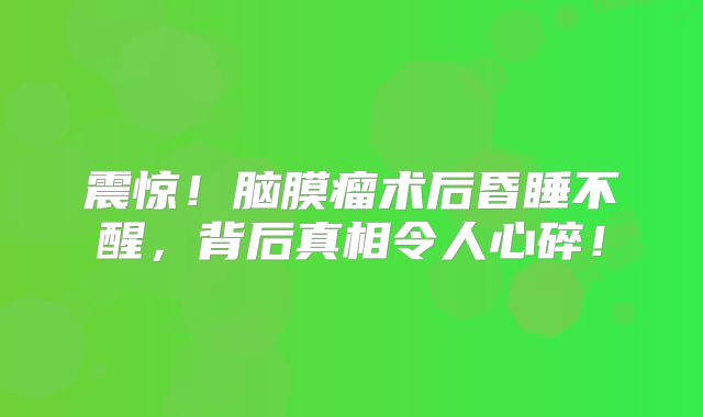 震惊！脑膜瘤术后昏睡不醒，背后真相令人心碎！