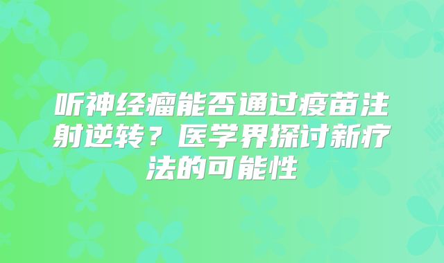 听神经瘤能否通过疫苗注射逆转？医学界探讨新疗法的可能性