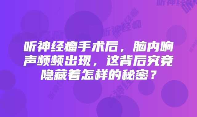 听神经瘤手术后，脑内响声频频出现，这背后究竟隐藏着怎样的秘密？