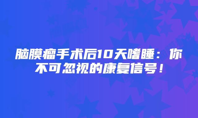 脑膜瘤手术后10天嗜睡：你不可忽视的康复信号！