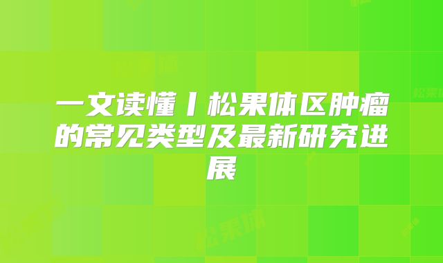 一文读懂丨松果体区肿瘤的常见类型及最新研究进展