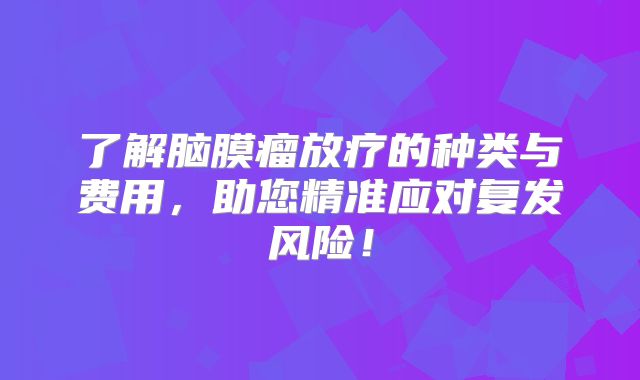了解脑膜瘤放疗的种类与费用，助您精准应对复发风险！