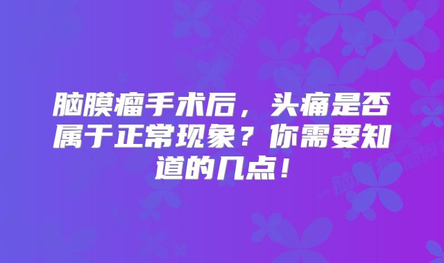 脑膜瘤手术后，头痛是否属于正常现象？你需要知道的几点！