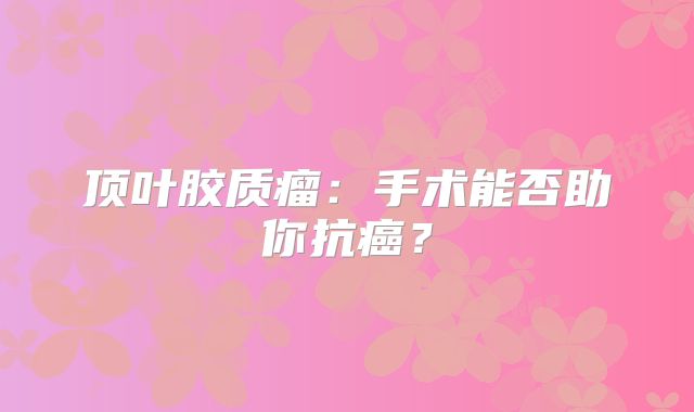 顶叶胶质瘤：手术能否助你抗癌？