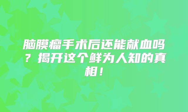 脑膜瘤手术后还能献血吗？揭开这个鲜为人知的真相！
