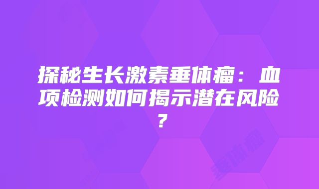 探秘生长激素垂体瘤：血项检测如何揭示潜在风险？