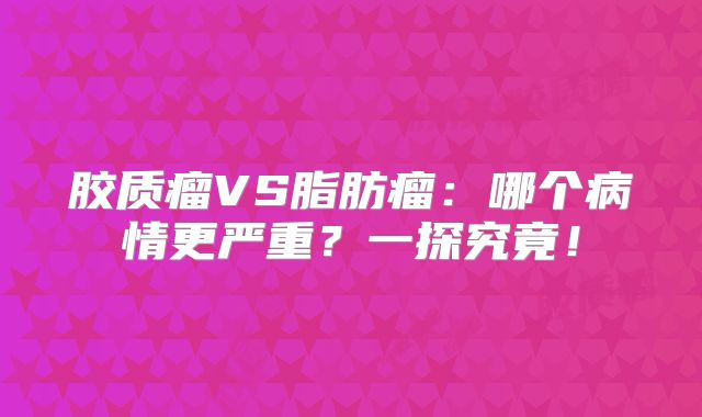 胶质瘤VS脂肪瘤：哪个病情更严重？一探究竟！