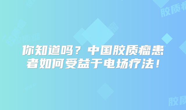 你知道吗？中国胶质瘤患者如何受益于电场疗法！