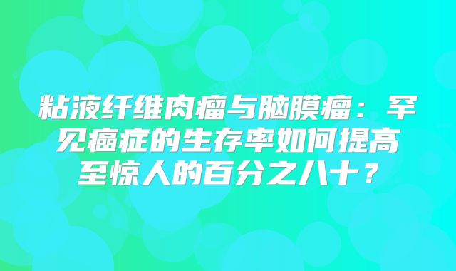 粘液纤维肉瘤与脑膜瘤：罕见癌症的生存率如何提高至惊人的百分之八十？
