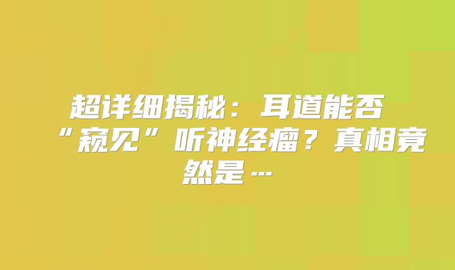 超详细揭秘：耳道能否“窥见”听神经瘤？真相竟然是…