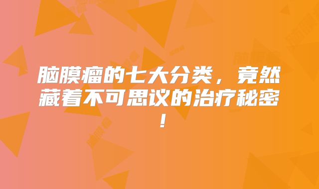 脑膜瘤的七大分类，竟然藏着不可思议的治疗秘密！