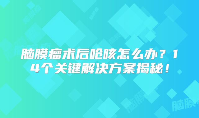 脑膜瘤术后呛咳怎么办？14个关键解决方案揭秘！