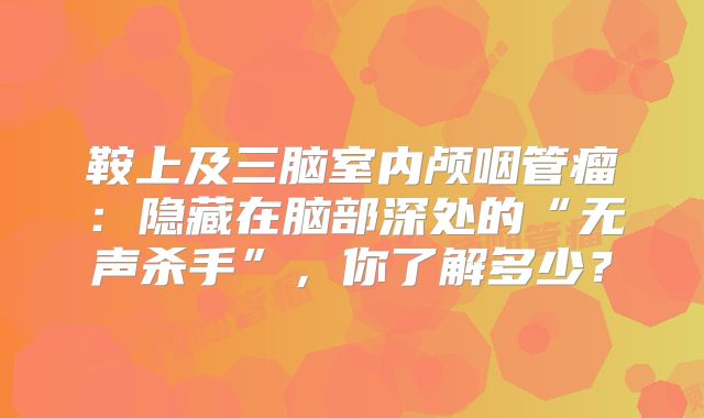 鞍上及三脑室内颅咽管瘤：隐藏在脑部深处的“无声杀手”，你了解多少？