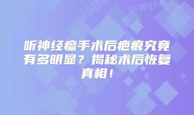 听神经瘤手术后疤痕究竟有多明显？揭秘术后恢复真相！