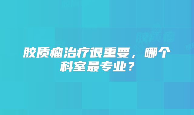 胶质瘤治疗很重要，哪个科室最专业？