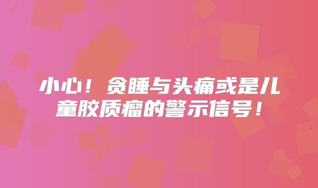 小心！贪睡与头痛或是儿童胶质瘤的警示信号！