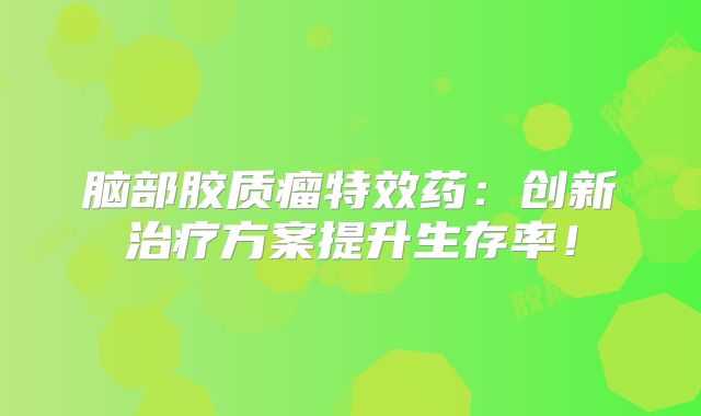 脑部胶质瘤特效药：创新治疗方案提升生存率！