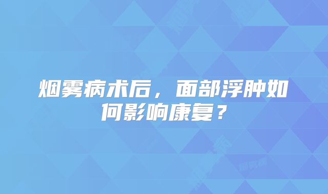 烟雾病术后，面部浮肿如何影响康复？