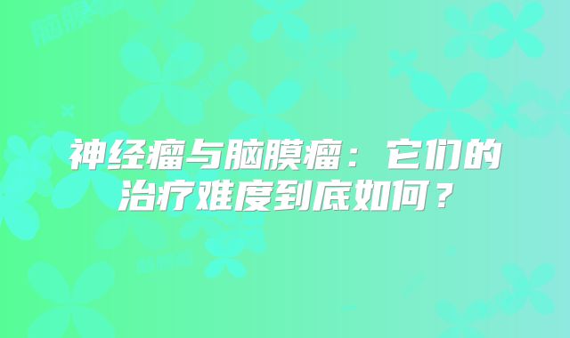 神经瘤与脑膜瘤：它们的治疗难度到底如何？