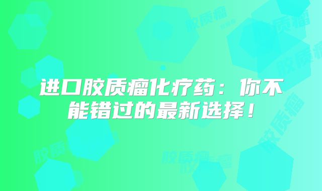 进口胶质瘤化疗药：你不能错过的最新选择！