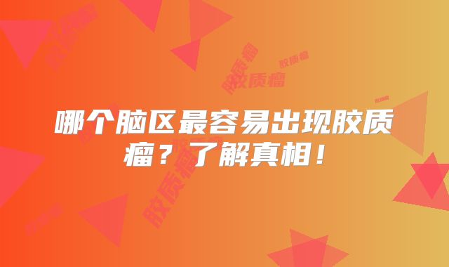 哪个脑区最容易出现胶质瘤？了解真相！