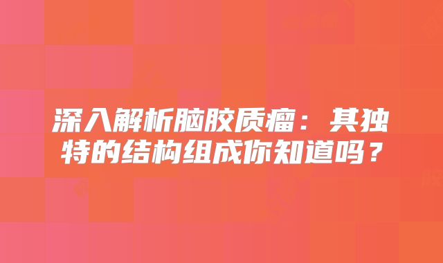 深入解析脑胶质瘤：其独特的结构组成你知道吗？