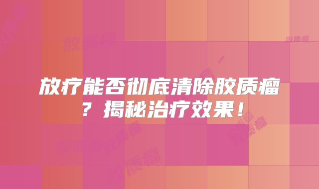 放疗能否彻底清除胶质瘤？揭秘治疗效果！