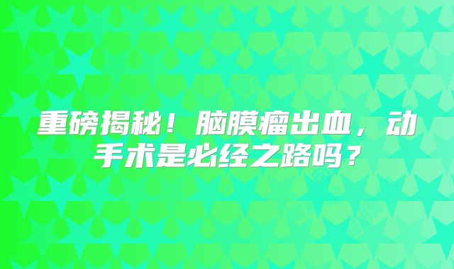 重磅揭秘！脑膜瘤出血，动手术是必经之路吗？