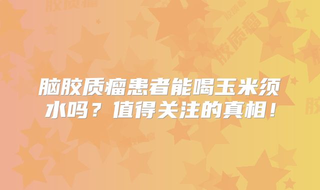 脑胶质瘤患者能喝玉米须水吗？值得关注的真相！