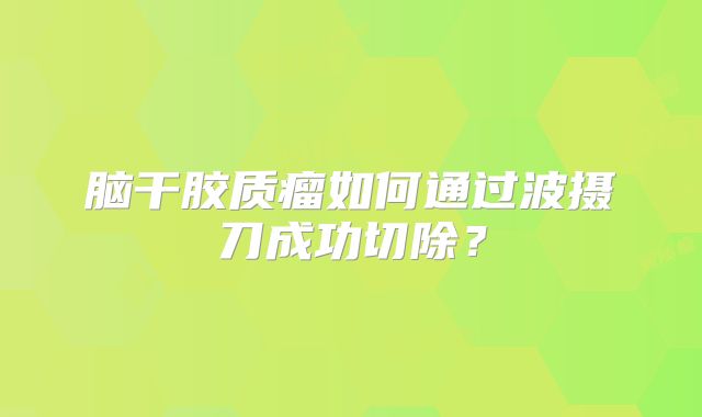 脑干胶质瘤如何通过波摄刀成功切除？