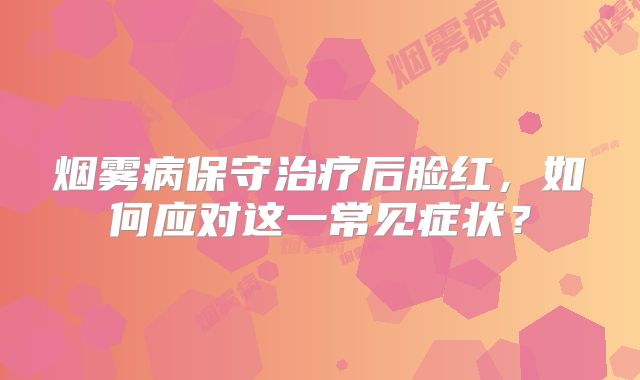 烟雾病保守治疗后脸红，如何应对这一常见症状？