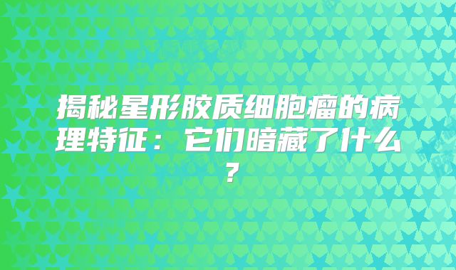 揭秘星形胶质细胞瘤的病理特征：它们暗藏了什么？