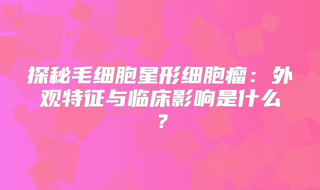 探秘毛细胞星形细胞瘤：外观特征与临床影响是什么？