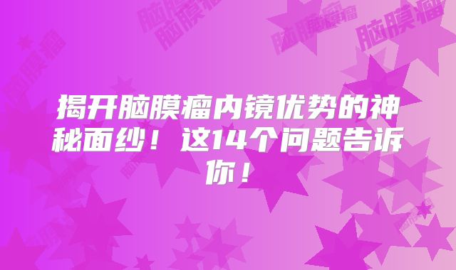 揭开脑膜瘤内镜优势的神秘面纱！这14个问题告诉你！