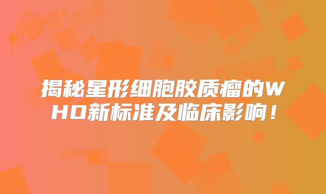 揭秘星形细胞胶质瘤的WHO新标准及临床影响！