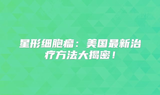 星形细胞瘤：美国最新治疗方法大揭密！