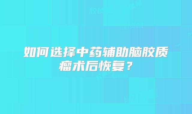如何选择中药辅助脑胶质瘤术后恢复？