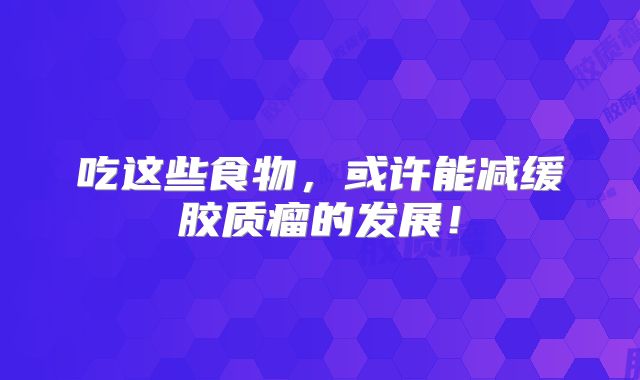 吃这些食物，或许能减缓胶质瘤的发展！
