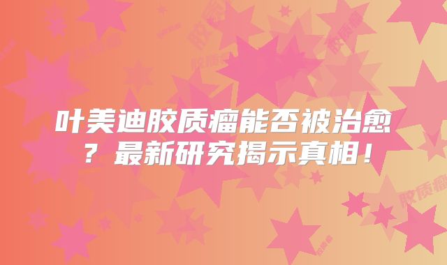 叶美迪胶质瘤能否被治愈？最新研究揭示真相！