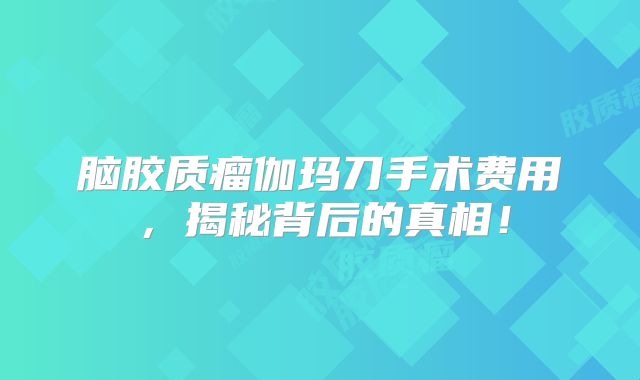 脑胶质瘤伽玛刀手术费用，揭秘背后的真相！