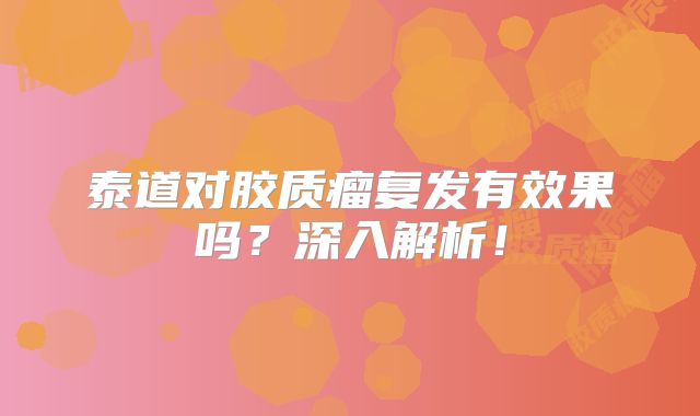 泰道对胶质瘤复发有效果吗？深入解析！
